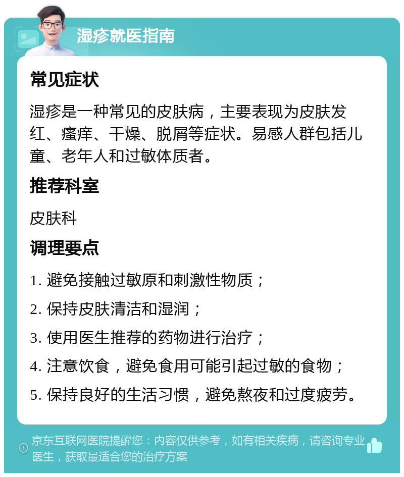 湿疹就医指南 常见症状 湿疹是一种常见的皮肤病，主要表现为皮肤发红、瘙痒、干燥、脱屑等症状。易感人群包括儿童、老年人和过敏体质者。 推荐科室 皮肤科 调理要点 1. 避免接触过敏原和刺激性物质； 2. 保持皮肤清洁和湿润； 3. 使用医生推荐的药物进行治疗； 4. 注意饮食，避免食用可能引起过敏的食物； 5. 保持良好的生活习惯，避免熬夜和过度疲劳。