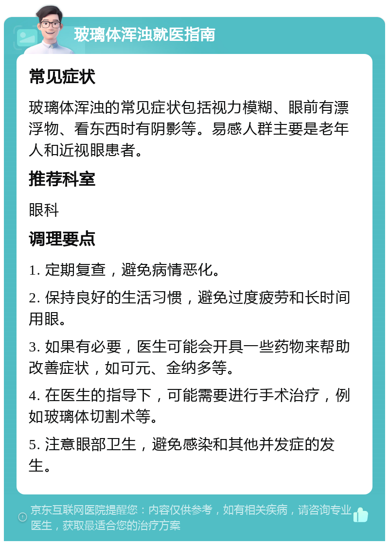 玻璃体浑浊就医指南 常见症状 玻璃体浑浊的常见症状包括视力模糊、眼前有漂浮物、看东西时有阴影等。易感人群主要是老年人和近视眼患者。 推荐科室 眼科 调理要点 1. 定期复查，避免病情恶化。 2. 保持良好的生活习惯，避免过度疲劳和长时间用眼。 3. 如果有必要，医生可能会开具一些药物来帮助改善症状，如可元、金纳多等。 4. 在医生的指导下，可能需要进行手术治疗，例如玻璃体切割术等。 5. 注意眼部卫生，避免感染和其他并发症的发生。