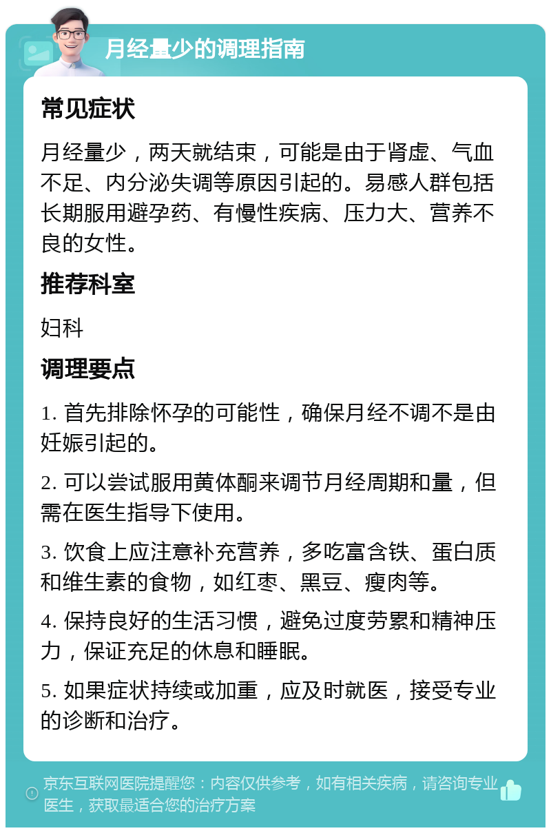 月经量少的调理指南 常见症状 月经量少，两天就结束，可能是由于肾虚、气血不足、内分泌失调等原因引起的。易感人群包括长期服用避孕药、有慢性疾病、压力大、营养不良的女性。 推荐科室 妇科 调理要点 1. 首先排除怀孕的可能性，确保月经不调不是由妊娠引起的。 2. 可以尝试服用黄体酮来调节月经周期和量，但需在医生指导下使用。 3. 饮食上应注意补充营养，多吃富含铁、蛋白质和维生素的食物，如红枣、黑豆、瘦肉等。 4. 保持良好的生活习惯，避免过度劳累和精神压力，保证充足的休息和睡眠。 5. 如果症状持续或加重，应及时就医，接受专业的诊断和治疗。