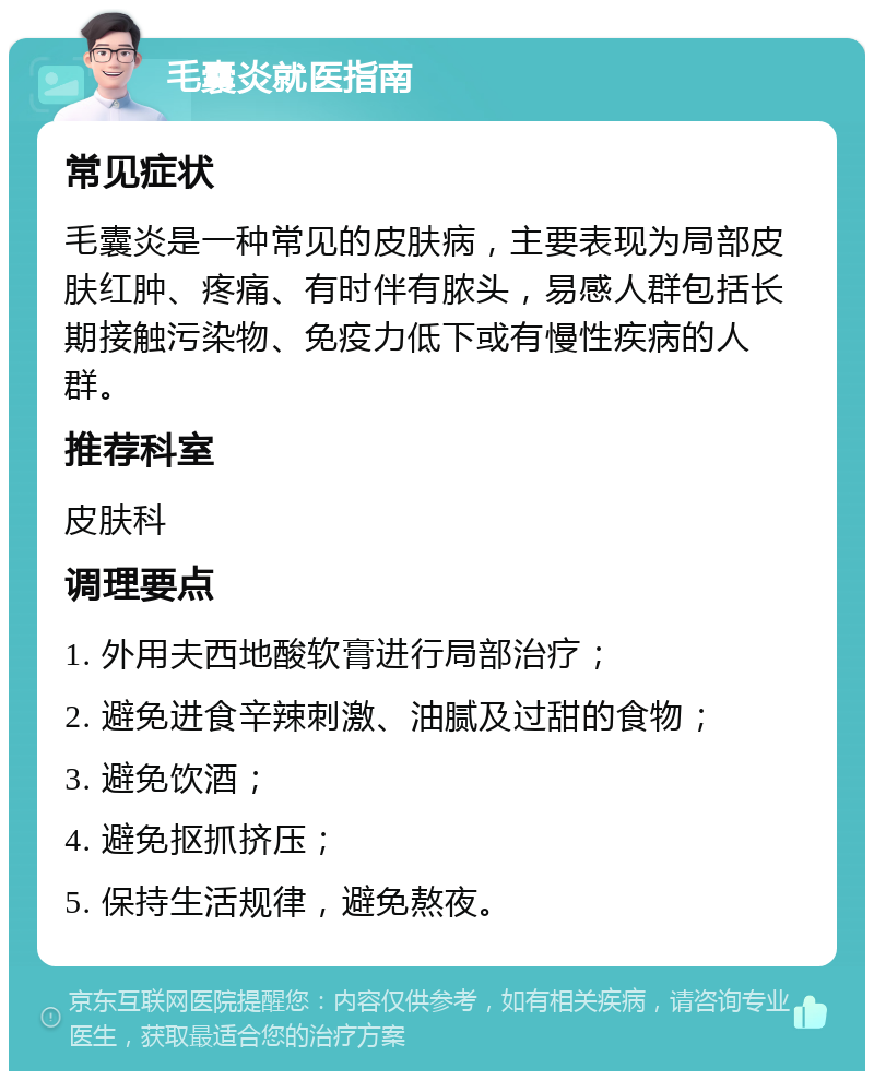 毛囊炎就医指南 常见症状 毛囊炎是一种常见的皮肤病，主要表现为局部皮肤红肿、疼痛、有时伴有脓头，易感人群包括长期接触污染物、免疫力低下或有慢性疾病的人群。 推荐科室 皮肤科 调理要点 1. 外用夫西地酸软膏进行局部治疗； 2. 避免进食辛辣刺激、油腻及过甜的食物； 3. 避免饮酒； 4. 避免抠抓挤压； 5. 保持生活规律，避免熬夜。