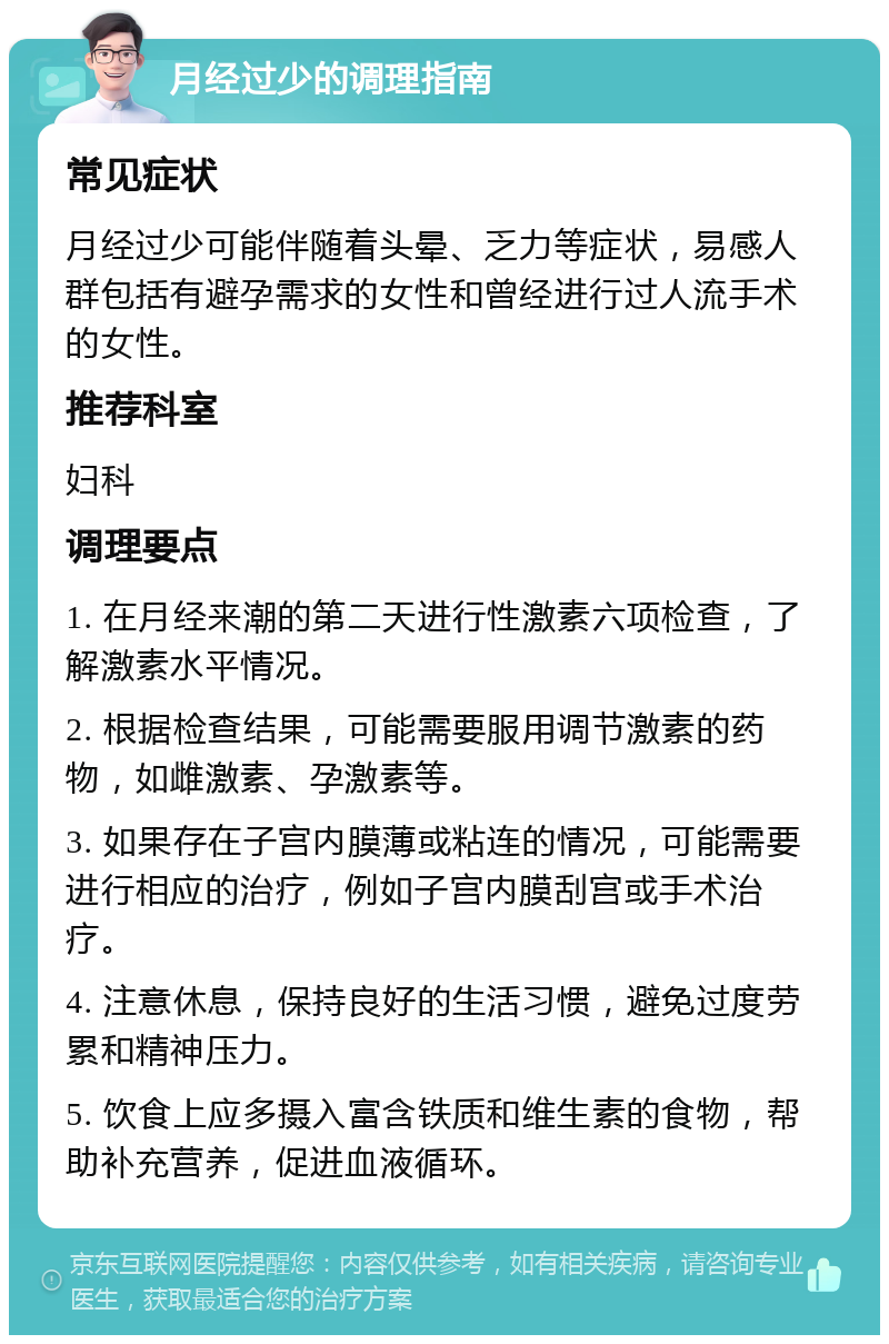 月经过少的调理指南 常见症状 月经过少可能伴随着头晕、乏力等症状，易感人群包括有避孕需求的女性和曾经进行过人流手术的女性。 推荐科室 妇科 调理要点 1. 在月经来潮的第二天进行性激素六项检查，了解激素水平情况。 2. 根据检查结果，可能需要服用调节激素的药物，如雌激素、孕激素等。 3. 如果存在子宫内膜薄或粘连的情况，可能需要进行相应的治疗，例如子宫内膜刮宫或手术治疗。 4. 注意休息，保持良好的生活习惯，避免过度劳累和精神压力。 5. 饮食上应多摄入富含铁质和维生素的食物，帮助补充营养，促进血液循环。