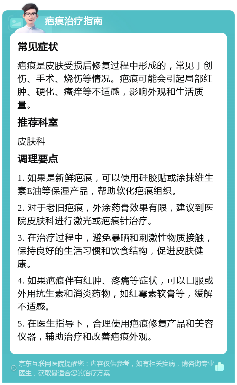 疤痕治疗指南 常见症状 疤痕是皮肤受损后修复过程中形成的，常见于创伤、手术、烧伤等情况。疤痕可能会引起局部红肿、硬化、瘙痒等不适感，影响外观和生活质量。 推荐科室 皮肤科 调理要点 1. 如果是新鲜疤痕，可以使用硅胶贴或涂抹维生素E油等保湿产品，帮助软化疤痕组织。 2. 对于老旧疤痕，外涂药膏效果有限，建议到医院皮肤科进行激光或疤痕针治疗。 3. 在治疗过程中，避免暴晒和刺激性物质接触，保持良好的生活习惯和饮食结构，促进皮肤健康。 4. 如果疤痕伴有红肿、疼痛等症状，可以口服或外用抗生素和消炎药物，如红霉素软膏等，缓解不适感。 5. 在医生指导下，合理使用疤痕修复产品和美容仪器，辅助治疗和改善疤痕外观。