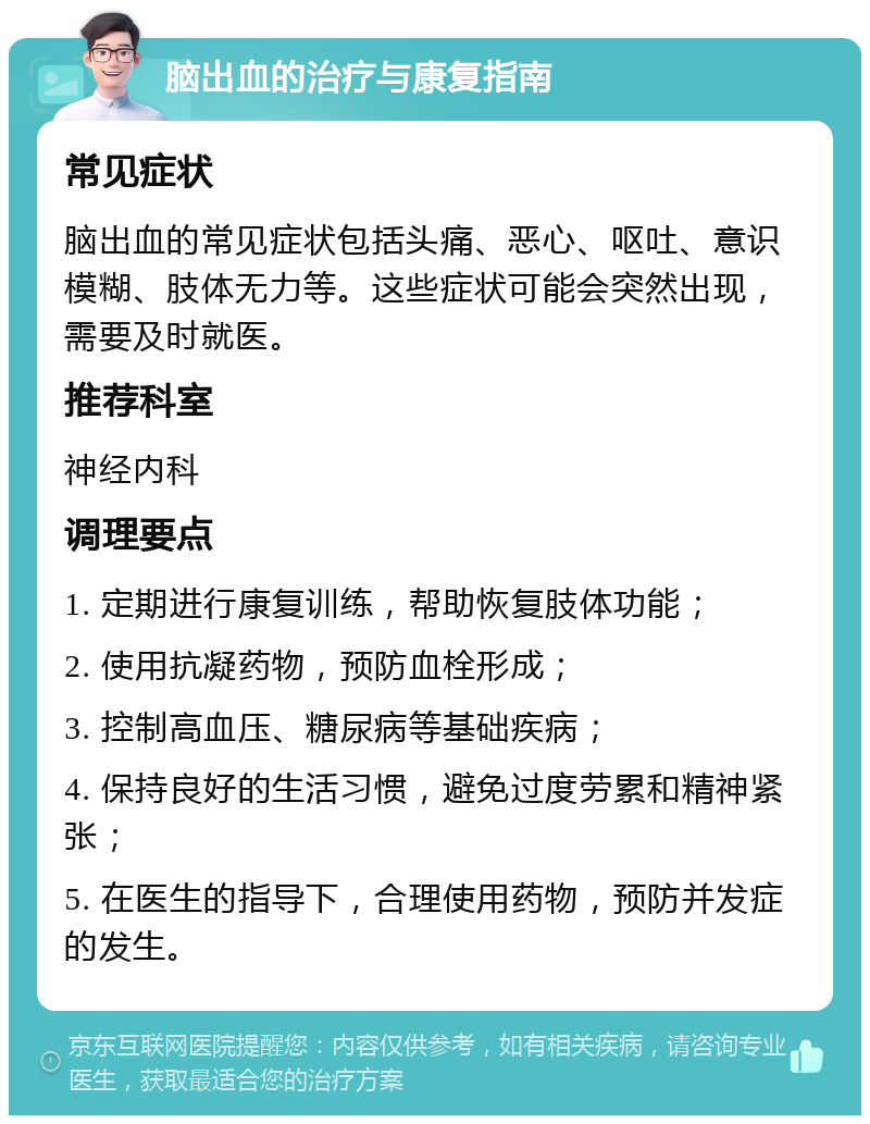 脑出血的治疗与康复指南 常见症状 脑出血的常见症状包括头痛、恶心、呕吐、意识模糊、肢体无力等。这些症状可能会突然出现，需要及时就医。 推荐科室 神经内科 调理要点 1. 定期进行康复训练，帮助恢复肢体功能； 2. 使用抗凝药物，预防血栓形成； 3. 控制高血压、糖尿病等基础疾病； 4. 保持良好的生活习惯，避免过度劳累和精神紧张； 5. 在医生的指导下，合理使用药物，预防并发症的发生。