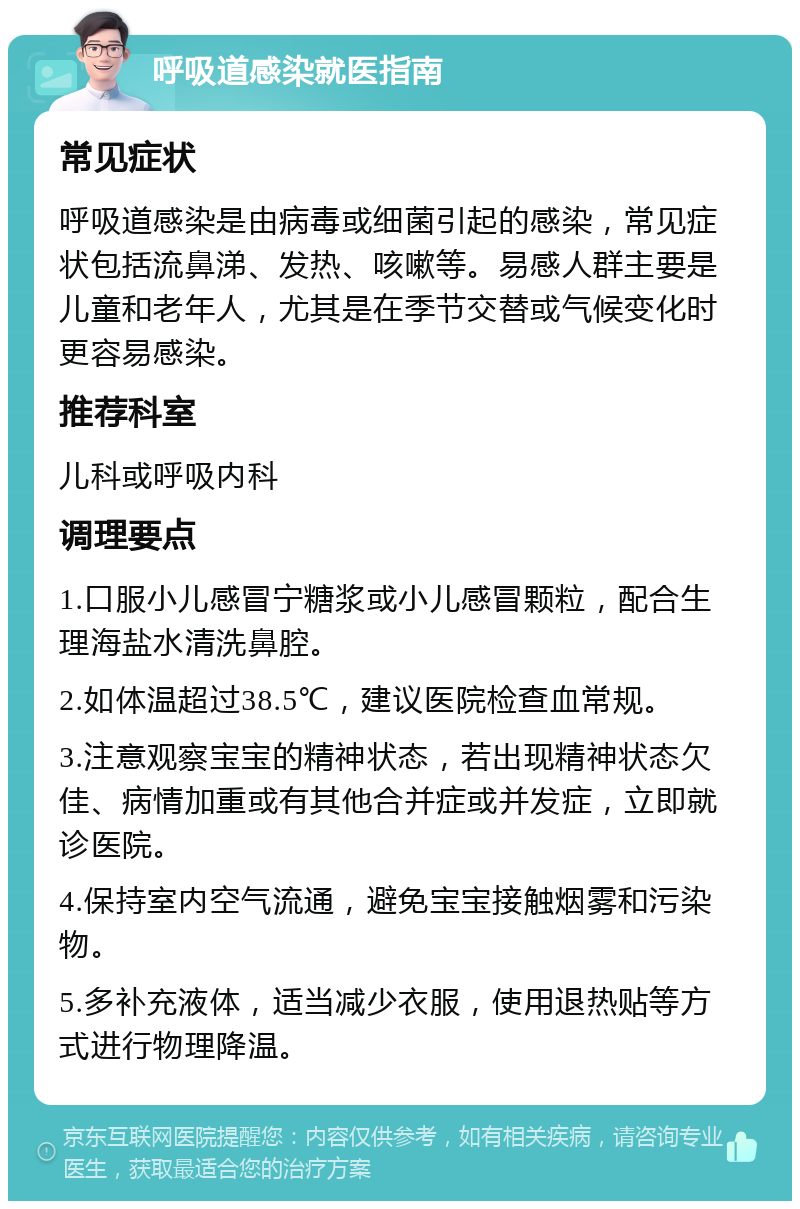 呼吸道感染就医指南 常见症状 呼吸道感染是由病毒或细菌引起的感染，常见症状包括流鼻涕、发热、咳嗽等。易感人群主要是儿童和老年人，尤其是在季节交替或气候变化时更容易感染。 推荐科室 儿科或呼吸内科 调理要点 1.口服小儿感冒宁糖浆或小儿感冒颗粒，配合生理海盐水清洗鼻腔。 2.如体温超过38.5℃，建议医院检查血常规。 3.注意观察宝宝的精神状态，若出现精神状态欠佳、病情加重或有其他合并症或并发症，立即就诊医院。 4.保持室内空气流通，避免宝宝接触烟雾和污染物。 5.多补充液体，适当减少衣服，使用退热贴等方式进行物理降温。