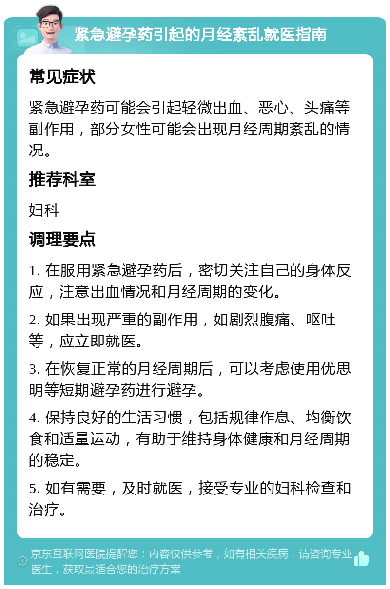 紧急避孕药引起的月经紊乱就医指南 常见症状 紧急避孕药可能会引起轻微出血、恶心、头痛等副作用，部分女性可能会出现月经周期紊乱的情况。 推荐科室 妇科 调理要点 1. 在服用紧急避孕药后，密切关注自己的身体反应，注意出血情况和月经周期的变化。 2. 如果出现严重的副作用，如剧烈腹痛、呕吐等，应立即就医。 3. 在恢复正常的月经周期后，可以考虑使用优思明等短期避孕药进行避孕。 4. 保持良好的生活习惯，包括规律作息、均衡饮食和适量运动，有助于维持身体健康和月经周期的稳定。 5. 如有需要，及时就医，接受专业的妇科检查和治疗。