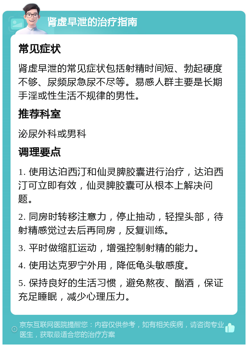 肾虚早泄的治疗指南 常见症状 肾虚早泄的常见症状包括射精时间短、勃起硬度不够、尿频尿急尿不尽等。易感人群主要是长期手淫或性生活不规律的男性。 推荐科室 泌尿外科或男科 调理要点 1. 使用达泊西汀和仙灵脾胶囊进行治疗，达泊西汀可立即有效，仙灵脾胶囊可从根本上解决问题。 2. 同房时转移注意力，停止抽动，轻捏头部，待射精感觉过去后再同房，反复训练。 3. 平时做缩肛运动，增强控制射精的能力。 4. 使用达克罗宁外用，降低龟头敏感度。 5. 保持良好的生活习惯，避免熬夜、酗酒，保证充足睡眠，减少心理压力。