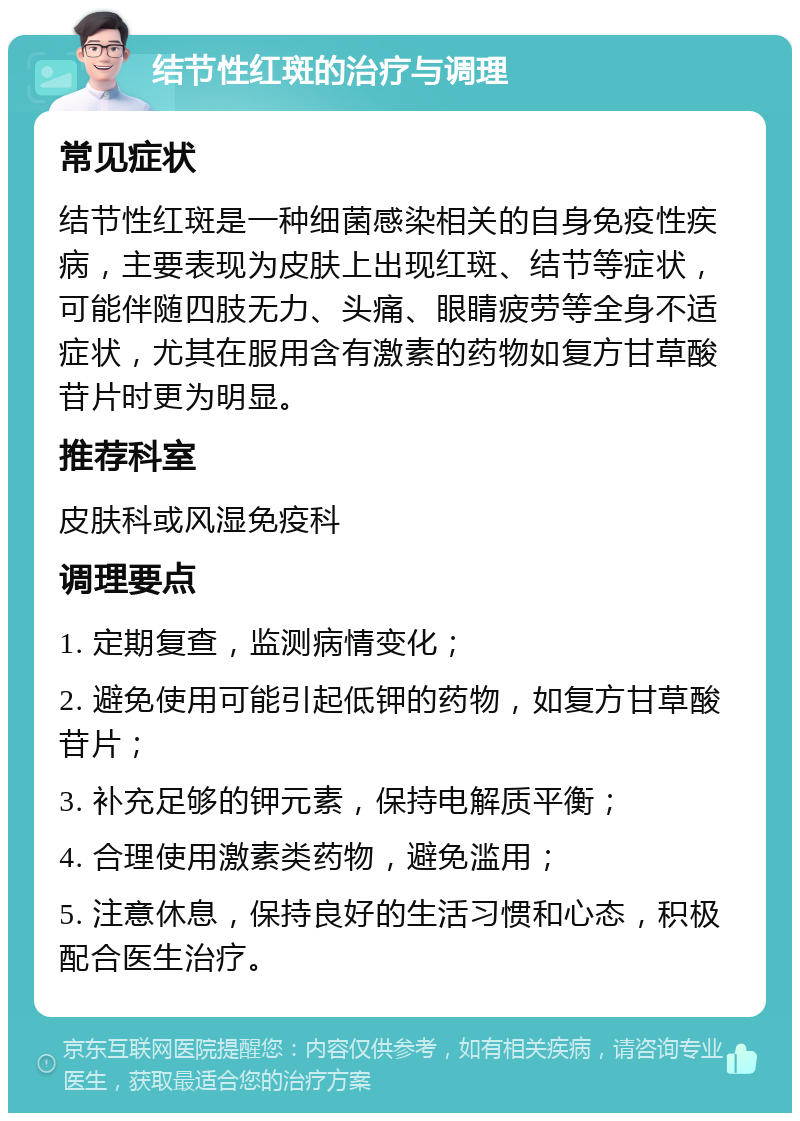 结节性红斑的治疗与调理 常见症状 结节性红斑是一种细菌感染相关的自身免疫性疾病，主要表现为皮肤上出现红斑、结节等症状，可能伴随四肢无力、头痛、眼睛疲劳等全身不适症状，尤其在服用含有激素的药物如复方甘草酸苷片时更为明显。 推荐科室 皮肤科或风湿免疫科 调理要点 1. 定期复查，监测病情变化； 2. 避免使用可能引起低钾的药物，如复方甘草酸苷片； 3. 补充足够的钾元素，保持电解质平衡； 4. 合理使用激素类药物，避免滥用； 5. 注意休息，保持良好的生活习惯和心态，积极配合医生治疗。