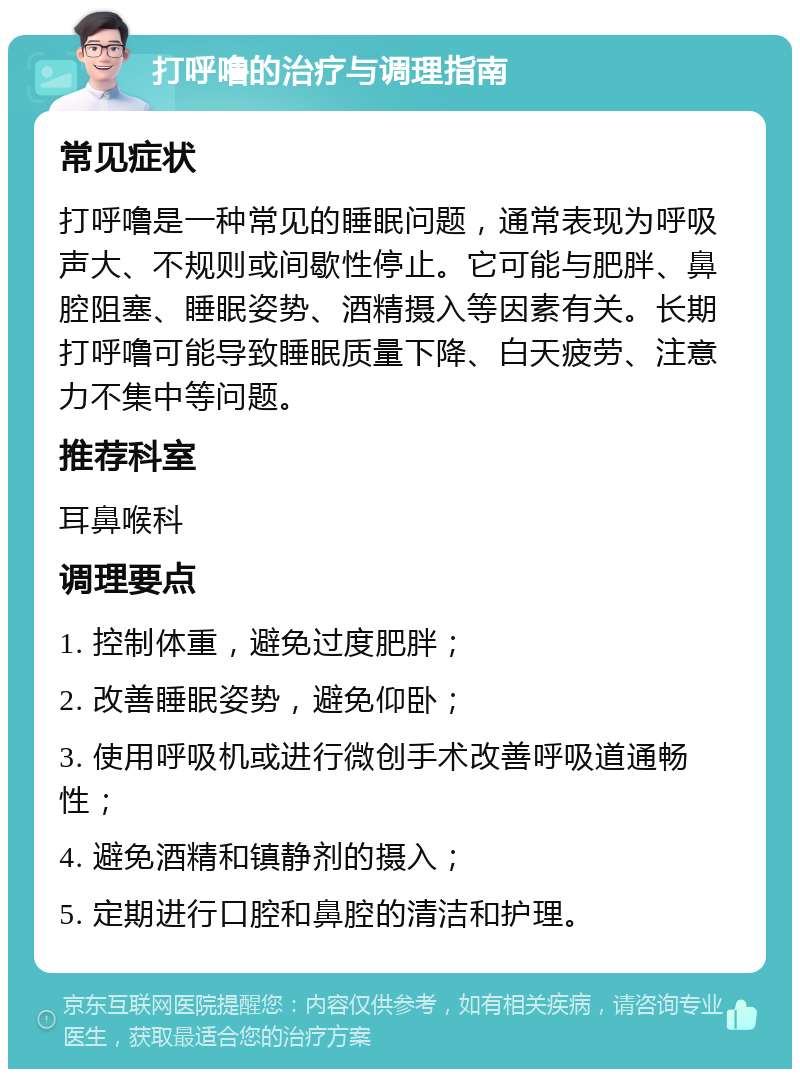 打呼噜的治疗与调理指南 常见症状 打呼噜是一种常见的睡眠问题，通常表现为呼吸声大、不规则或间歇性停止。它可能与肥胖、鼻腔阻塞、睡眠姿势、酒精摄入等因素有关。长期打呼噜可能导致睡眠质量下降、白天疲劳、注意力不集中等问题。 推荐科室 耳鼻喉科 调理要点 1. 控制体重，避免过度肥胖； 2. 改善睡眠姿势，避免仰卧； 3. 使用呼吸机或进行微创手术改善呼吸道通畅性； 4. 避免酒精和镇静剂的摄入； 5. 定期进行口腔和鼻腔的清洁和护理。