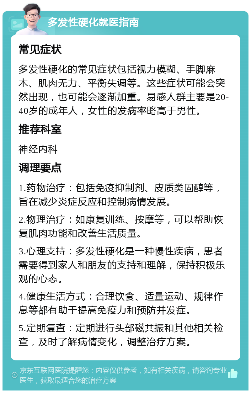 多发性硬化就医指南 常见症状 多发性硬化的常见症状包括视力模糊、手脚麻木、肌肉无力、平衡失调等。这些症状可能会突然出现，也可能会逐渐加重。易感人群主要是20-40岁的成年人，女性的发病率略高于男性。 推荐科室 神经内科 调理要点 1.药物治疗：包括免疫抑制剂、皮质类固醇等，旨在减少炎症反应和控制病情发展。 2.物理治疗：如康复训练、按摩等，可以帮助恢复肌肉功能和改善生活质量。 3.心理支持：多发性硬化是一种慢性疾病，患者需要得到家人和朋友的支持和理解，保持积极乐观的心态。 4.健康生活方式：合理饮食、适量运动、规律作息等都有助于提高免疫力和预防并发症。 5.定期复查：定期进行头部磁共振和其他相关检查，及时了解病情变化，调整治疗方案。