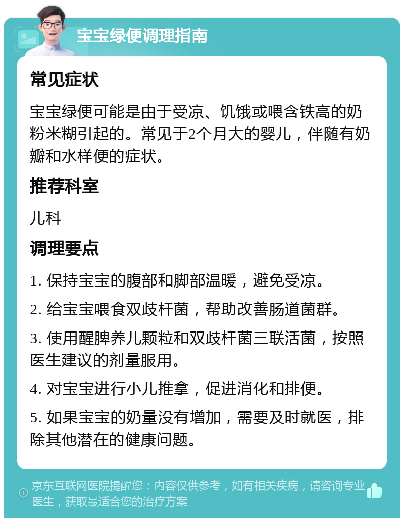 宝宝绿便调理指南 常见症状 宝宝绿便可能是由于受凉、饥饿或喂含铁高的奶粉米糊引起的。常见于2个月大的婴儿，伴随有奶瓣和水样便的症状。 推荐科室 儿科 调理要点 1. 保持宝宝的腹部和脚部温暖，避免受凉。 2. 给宝宝喂食双歧杆菌，帮助改善肠道菌群。 3. 使用醒脾养儿颗粒和双歧杆菌三联活菌，按照医生建议的剂量服用。 4. 对宝宝进行小儿推拿，促进消化和排便。 5. 如果宝宝的奶量没有增加，需要及时就医，排除其他潜在的健康问题。