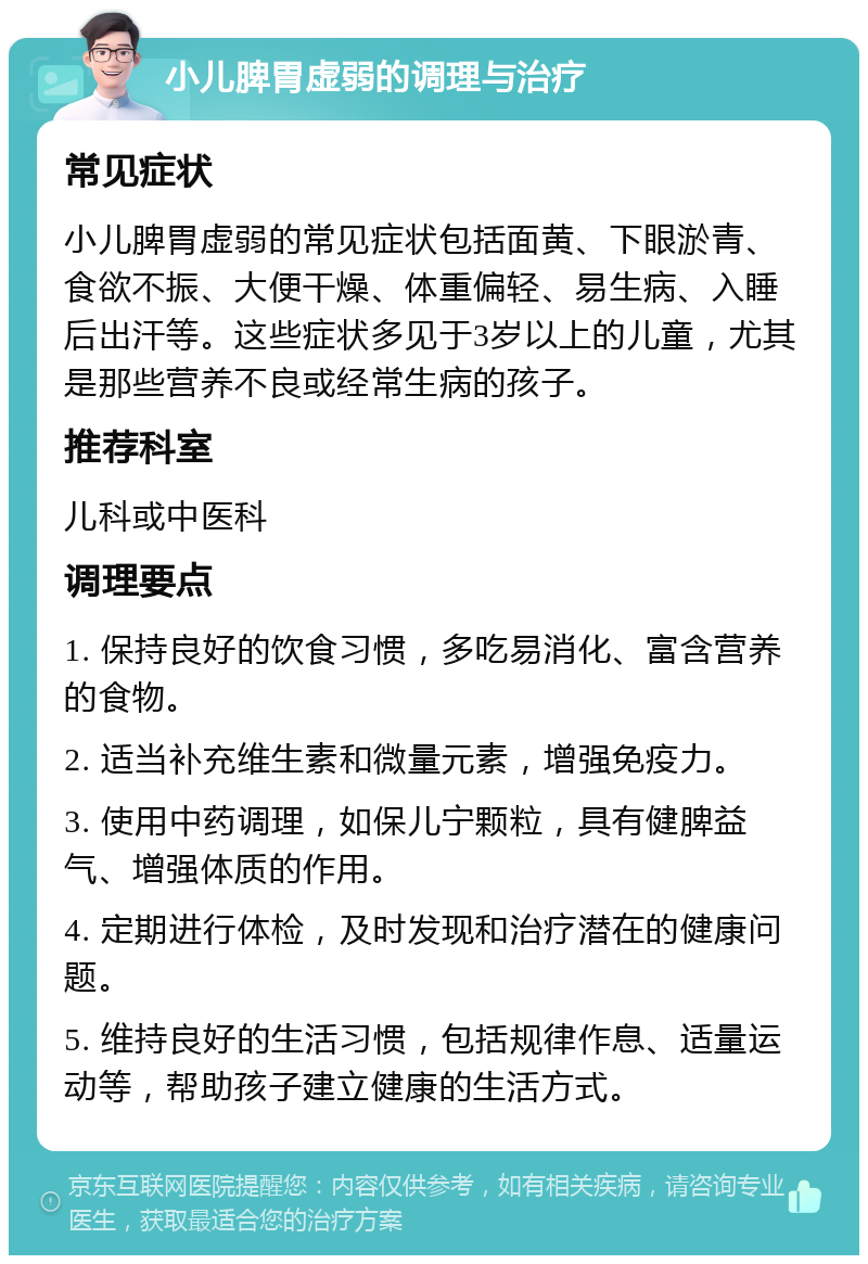 小儿脾胃虚弱的调理与治疗 常见症状 小儿脾胃虚弱的常见症状包括面黄、下眼淤青、食欲不振、大便干燥、体重偏轻、易生病、入睡后出汗等。这些症状多见于3岁以上的儿童，尤其是那些营养不良或经常生病的孩子。 推荐科室 儿科或中医科 调理要点 1. 保持良好的饮食习惯，多吃易消化、富含营养的食物。 2. 适当补充维生素和微量元素，增强免疫力。 3. 使用中药调理，如保儿宁颗粒，具有健脾益气、增强体质的作用。 4. 定期进行体检，及时发现和治疗潜在的健康问题。 5. 维持良好的生活习惯，包括规律作息、适量运动等，帮助孩子建立健康的生活方式。