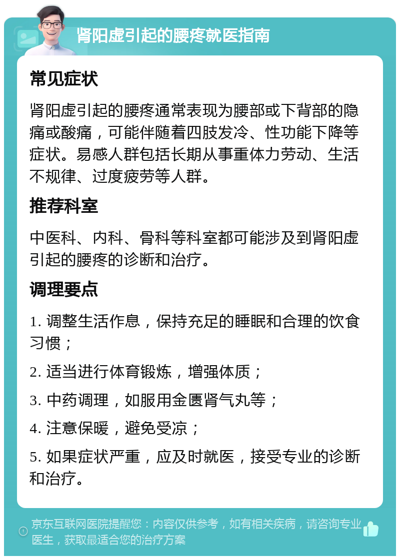 肾阳虚引起的腰疼就医指南 常见症状 肾阳虚引起的腰疼通常表现为腰部或下背部的隐痛或酸痛，可能伴随着四肢发冷、性功能下降等症状。易感人群包括长期从事重体力劳动、生活不规律、过度疲劳等人群。 推荐科室 中医科、内科、骨科等科室都可能涉及到肾阳虚引起的腰疼的诊断和治疗。 调理要点 1. 调整生活作息，保持充足的睡眠和合理的饮食习惯； 2. 适当进行体育锻炼，增强体质； 3. 中药调理，如服用金匮肾气丸等； 4. 注意保暖，避免受凉； 5. 如果症状严重，应及时就医，接受专业的诊断和治疗。