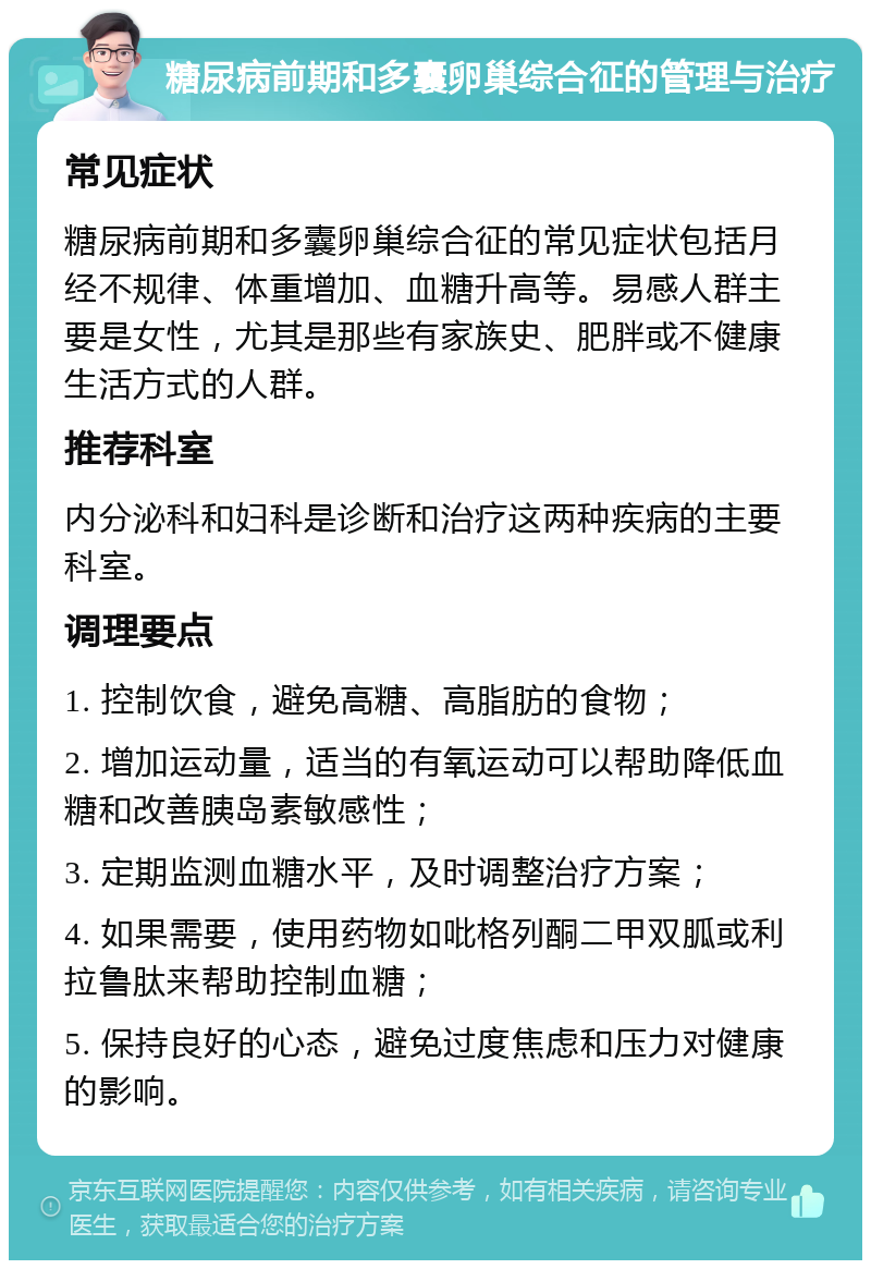 糖尿病前期和多囊卵巢综合征的管理与治疗 常见症状 糖尿病前期和多囊卵巢综合征的常见症状包括月经不规律、体重增加、血糖升高等。易感人群主要是女性，尤其是那些有家族史、肥胖或不健康生活方式的人群。 推荐科室 内分泌科和妇科是诊断和治疗这两种疾病的主要科室。 调理要点 1. 控制饮食，避免高糖、高脂肪的食物； 2. 增加运动量，适当的有氧运动可以帮助降低血糖和改善胰岛素敏感性； 3. 定期监测血糖水平，及时调整治疗方案； 4. 如果需要，使用药物如吡格列酮二甲双胍或利拉鲁肽来帮助控制血糖； 5. 保持良好的心态，避免过度焦虑和压力对健康的影响。