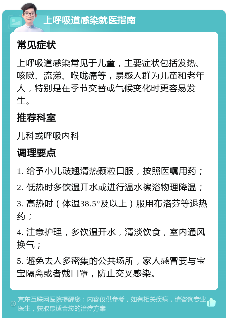 上呼吸道感染就医指南 常见症状 上呼吸道感染常见于儿童，主要症状包括发热、咳嗽、流涕、喉咙痛等，易感人群为儿童和老年人，特别是在季节交替或气候变化时更容易发生。 推荐科室 儿科或呼吸内科 调理要点 1. 给予小儿豉翘清热颗粒口服，按照医嘱用药； 2. 低热时多饮温开水或进行温水擦浴物理降温； 3. 高热时（体温38.5°及以上）服用布洛芬等退热药； 4. 注意护理，多饮温开水，清淡饮食，室内通风换气； 5. 避免去人多密集的公共场所，家人感冒要与宝宝隔离或者戴口罩，防止交叉感染。