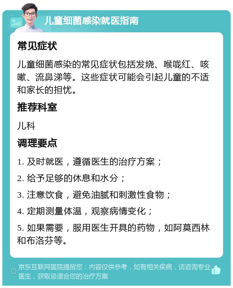 儿童细菌感染就医指南 常见症状 儿童细菌感染的常见症状包括发烧、喉咙红、咳嗽、流鼻涕等。这些症状可能会引起儿童的不适和家长的担忧。 推荐科室 儿科 调理要点 1. 及时就医，遵循医生的治疗方案； 2. 给予足够的休息和水分； 3. 注意饮食，避免油腻和刺激性食物； 4. 定期测量体温，观察病情变化； 5. 如果需要，服用医生开具的药物，如阿莫西林和布洛芬等。