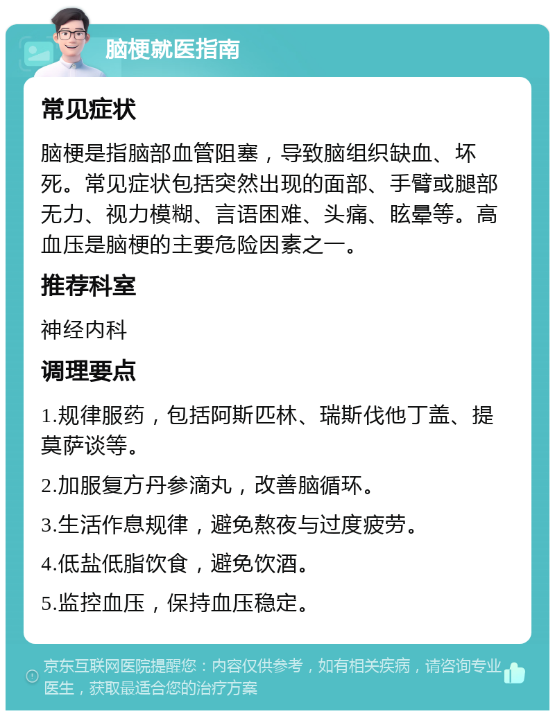 脑梗就医指南 常见症状 脑梗是指脑部血管阻塞，导致脑组织缺血、坏死。常见症状包括突然出现的面部、手臂或腿部无力、视力模糊、言语困难、头痛、眩晕等。高血压是脑梗的主要危险因素之一。 推荐科室 神经内科 调理要点 1.规律服药，包括阿斯匹林、瑞斯伐他丁盖、提莫萨谈等。 2.加服复方丹参滴丸，改善脑循环。 3.生活作息规律，避免熬夜与过度疲劳。 4.低盐低脂饮食，避免饮酒。 5.监控血压，保持血压稳定。