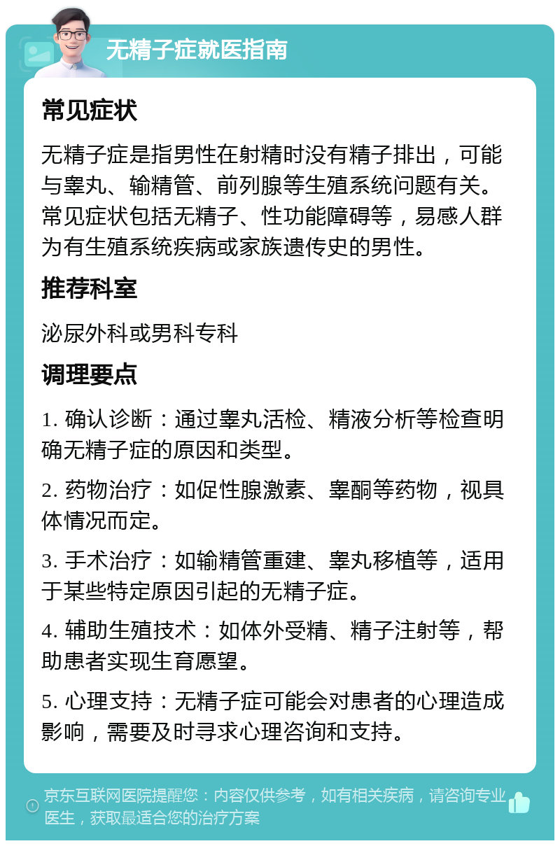 无精子症就医指南 常见症状 无精子症是指男性在射精时没有精子排出，可能与睾丸、输精管、前列腺等生殖系统问题有关。常见症状包括无精子、性功能障碍等，易感人群为有生殖系统疾病或家族遗传史的男性。 推荐科室 泌尿外科或男科专科 调理要点 1. 确认诊断：通过睾丸活检、精液分析等检查明确无精子症的原因和类型。 2. 药物治疗：如促性腺激素、睾酮等药物，视具体情况而定。 3. 手术治疗：如输精管重建、睾丸移植等，适用于某些特定原因引起的无精子症。 4. 辅助生殖技术：如体外受精、精子注射等，帮助患者实现生育愿望。 5. 心理支持：无精子症可能会对患者的心理造成影响，需要及时寻求心理咨询和支持。