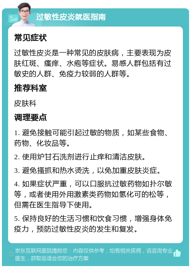 过敏性皮炎就医指南 常见症状 过敏性皮炎是一种常见的皮肤病，主要表现为皮肤红斑、瘙痒、水疱等症状。易感人群包括有过敏史的人群、免疫力较弱的人群等。 推荐科室 皮肤科 调理要点 1. 避免接触可能引起过敏的物质，如某些食物、药物、化妆品等。 2. 使用炉甘石洗剂进行止痒和清洁皮肤。 3. 避免搔抓和热水烫洗，以免加重皮肤炎症。 4. 如果症状严重，可以口服抗过敏药物如扑尔敏等，或者使用外用激素类药物如氢化可的松等，但需在医生指导下使用。 5. 保持良好的生活习惯和饮食习惯，增强身体免疫力，预防过敏性皮炎的发生和复发。