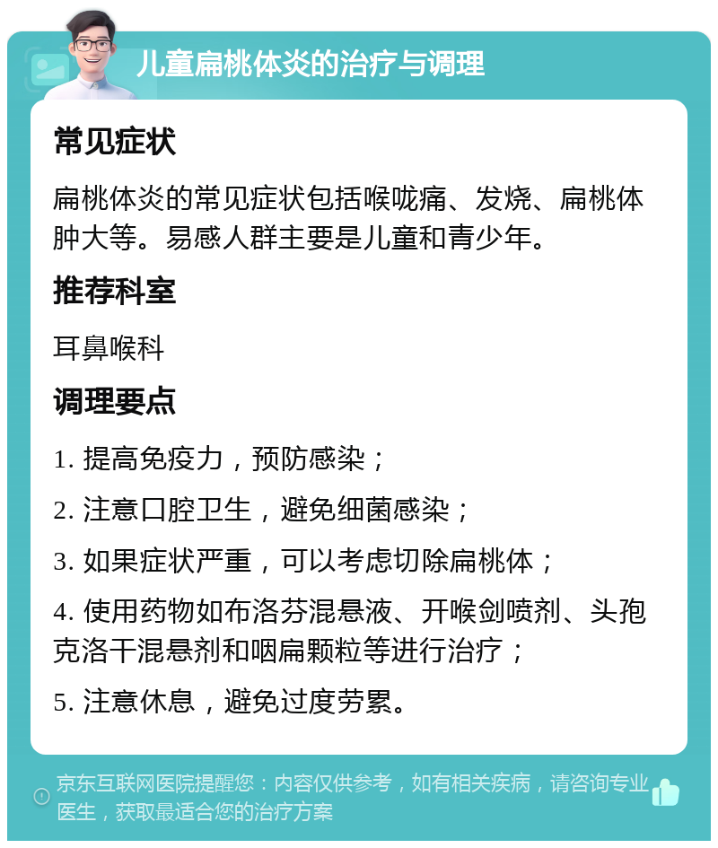 儿童扁桃体炎的治疗与调理 常见症状 扁桃体炎的常见症状包括喉咙痛、发烧、扁桃体肿大等。易感人群主要是儿童和青少年。 推荐科室 耳鼻喉科 调理要点 1. 提高免疫力，预防感染； 2. 注意口腔卫生，避免细菌感染； 3. 如果症状严重，可以考虑切除扁桃体； 4. 使用药物如布洛芬混悬液、开喉剑喷剂、头孢克洛干混悬剂和咽扁颗粒等进行治疗； 5. 注意休息，避免过度劳累。