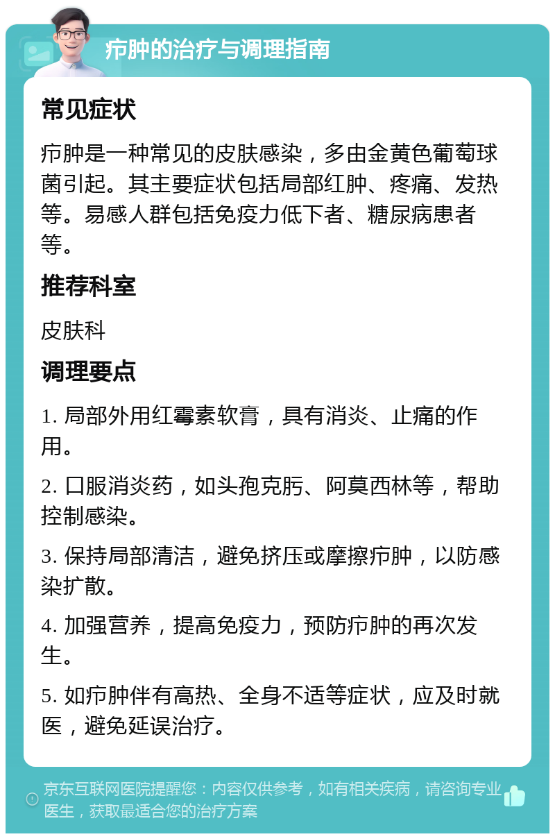 疖肿的治疗与调理指南 常见症状 疖肿是一种常见的皮肤感染，多由金黄色葡萄球菌引起。其主要症状包括局部红肿、疼痛、发热等。易感人群包括免疫力低下者、糖尿病患者等。 推荐科室 皮肤科 调理要点 1. 局部外用红霉素软膏，具有消炎、止痛的作用。 2. 口服消炎药，如头孢克肟、阿莫西林等，帮助控制感染。 3. 保持局部清洁，避免挤压或摩擦疖肿，以防感染扩散。 4. 加强营养，提高免疫力，预防疖肿的再次发生。 5. 如疖肿伴有高热、全身不适等症状，应及时就医，避免延误治疗。