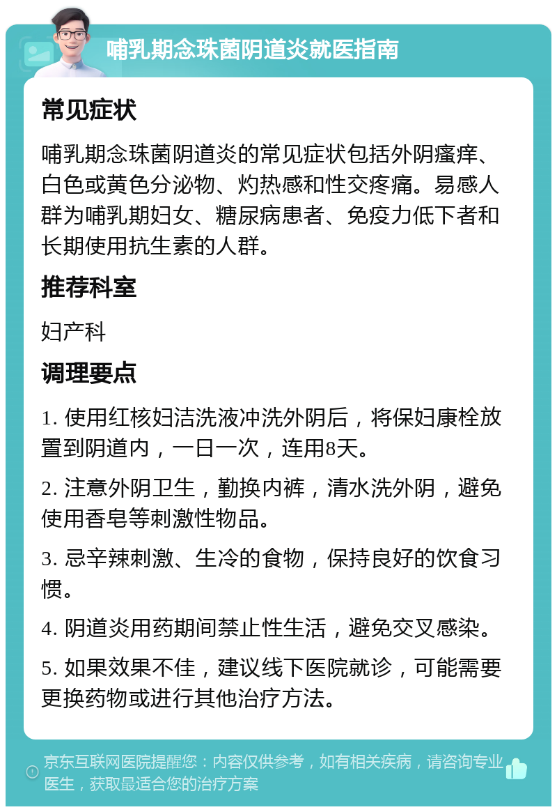 哺乳期念珠菌阴道炎就医指南 常见症状 哺乳期念珠菌阴道炎的常见症状包括外阴瘙痒、白色或黄色分泌物、灼热感和性交疼痛。易感人群为哺乳期妇女、糖尿病患者、免疫力低下者和长期使用抗生素的人群。 推荐科室 妇产科 调理要点 1. 使用红核妇洁洗液冲洗外阴后，将保妇康栓放置到阴道内，一日一次，连用8天。 2. 注意外阴卫生，勤换内裤，清水洗外阴，避免使用香皂等刺激性物品。 3. 忌辛辣刺激、生冷的食物，保持良好的饮食习惯。 4. 阴道炎用药期间禁止性生活，避免交叉感染。 5. 如果效果不佳，建议线下医院就诊，可能需要更换药物或进行其他治疗方法。