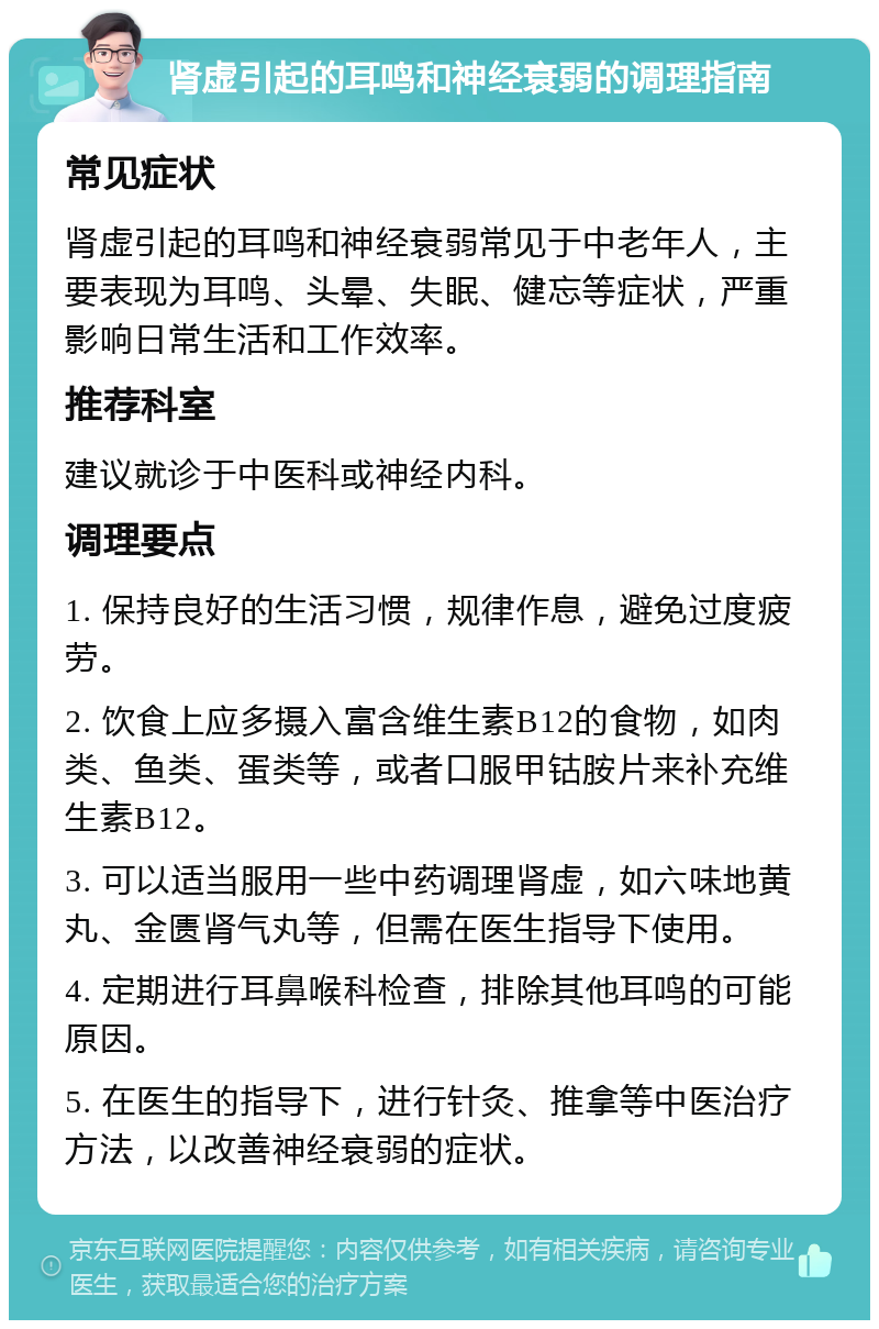 肾虚引起的耳鸣和神经衰弱的调理指南 常见症状 肾虚引起的耳鸣和神经衰弱常见于中老年人，主要表现为耳鸣、头晕、失眠、健忘等症状，严重影响日常生活和工作效率。 推荐科室 建议就诊于中医科或神经内科。 调理要点 1. 保持良好的生活习惯，规律作息，避免过度疲劳。 2. 饮食上应多摄入富含维生素B12的食物，如肉类、鱼类、蛋类等，或者口服甲钴胺片来补充维生素B12。 3. 可以适当服用一些中药调理肾虚，如六味地黄丸、金匮肾气丸等，但需在医生指导下使用。 4. 定期进行耳鼻喉科检查，排除其他耳鸣的可能原因。 5. 在医生的指导下，进行针灸、推拿等中医治疗方法，以改善神经衰弱的症状。