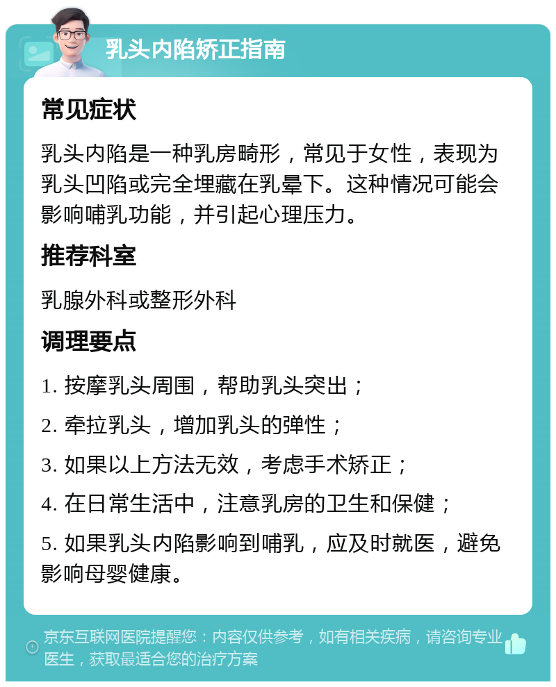 乳头内陷矫正指南 常见症状 乳头内陷是一种乳房畸形，常见于女性，表现为乳头凹陷或完全埋藏在乳晕下。这种情况可能会影响哺乳功能，并引起心理压力。 推荐科室 乳腺外科或整形外科 调理要点 1. 按摩乳头周围，帮助乳头突出； 2. 牵拉乳头，增加乳头的弹性； 3. 如果以上方法无效，考虑手术矫正； 4. 在日常生活中，注意乳房的卫生和保健； 5. 如果乳头内陷影响到哺乳，应及时就医，避免影响母婴健康。