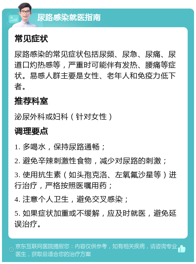 尿路感染就医指南 常见症状 尿路感染的常见症状包括尿频、尿急、尿痛、尿道口灼热感等，严重时可能伴有发热、腰痛等症状。易感人群主要是女性、老年人和免疫力低下者。 推荐科室 泌尿外科或妇科（针对女性） 调理要点 1. 多喝水，保持尿路通畅； 2. 避免辛辣刺激性食物，减少对尿路的刺激； 3. 使用抗生素（如头孢克洛、左氧氟沙星等）进行治疗，严格按照医嘱用药； 4. 注意个人卫生，避免交叉感染； 5. 如果症状加重或不缓解，应及时就医，避免延误治疗。