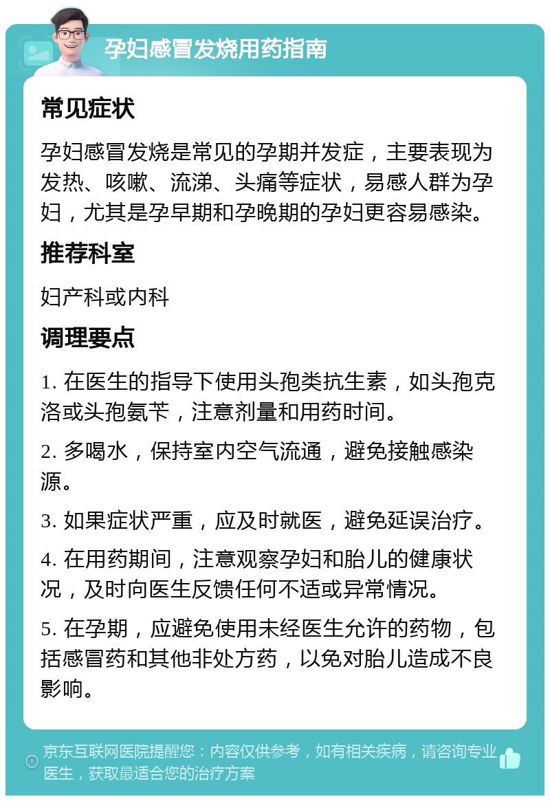 孕妇感冒发烧用药指南 常见症状 孕妇感冒发烧是常见的孕期并发症，主要表现为发热、咳嗽、流涕、头痛等症状，易感人群为孕妇，尤其是孕早期和孕晚期的孕妇更容易感染。 推荐科室 妇产科或内科 调理要点 1. 在医生的指导下使用头孢类抗生素，如头孢克洛或头孢氨苄，注意剂量和用药时间。 2. 多喝水，保持室内空气流通，避免接触感染源。 3. 如果症状严重，应及时就医，避免延误治疗。 4. 在用药期间，注意观察孕妇和胎儿的健康状况，及时向医生反馈任何不适或异常情况。 5. 在孕期，应避免使用未经医生允许的药物，包括感冒药和其他非处方药，以免对胎儿造成不良影响。