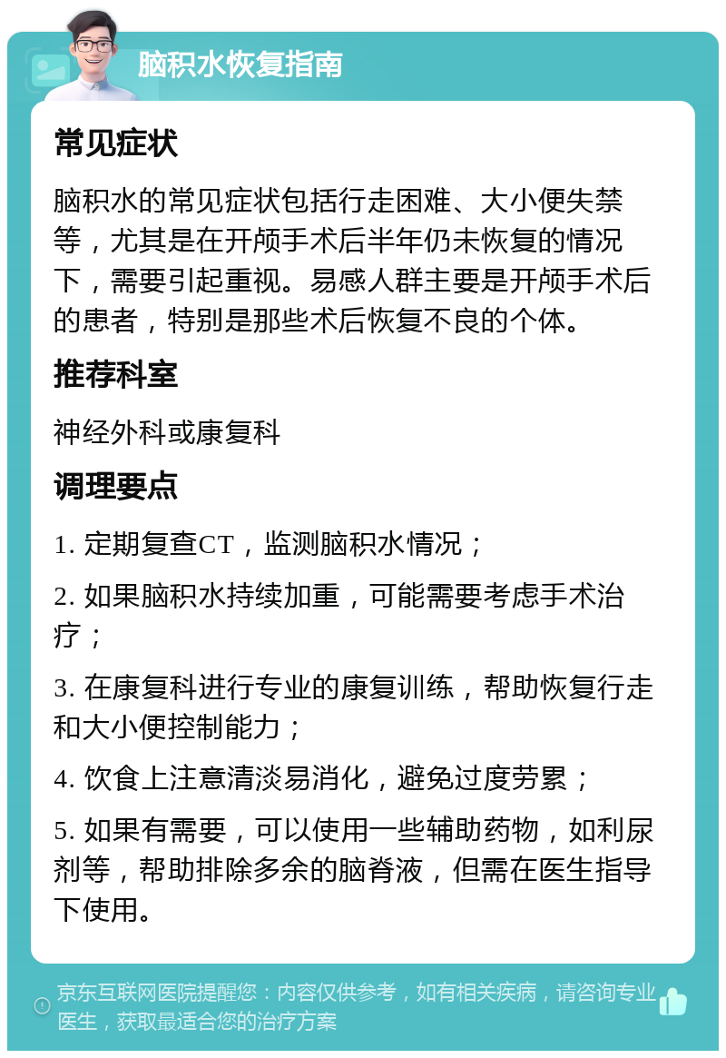 脑积水恢复指南 常见症状 脑积水的常见症状包括行走困难、大小便失禁等，尤其是在开颅手术后半年仍未恢复的情况下，需要引起重视。易感人群主要是开颅手术后的患者，特别是那些术后恢复不良的个体。 推荐科室 神经外科或康复科 调理要点 1. 定期复查CT，监测脑积水情况； 2. 如果脑积水持续加重，可能需要考虑手术治疗； 3. 在康复科进行专业的康复训练，帮助恢复行走和大小便控制能力； 4. 饮食上注意清淡易消化，避免过度劳累； 5. 如果有需要，可以使用一些辅助药物，如利尿剂等，帮助排除多余的脑脊液，但需在医生指导下使用。