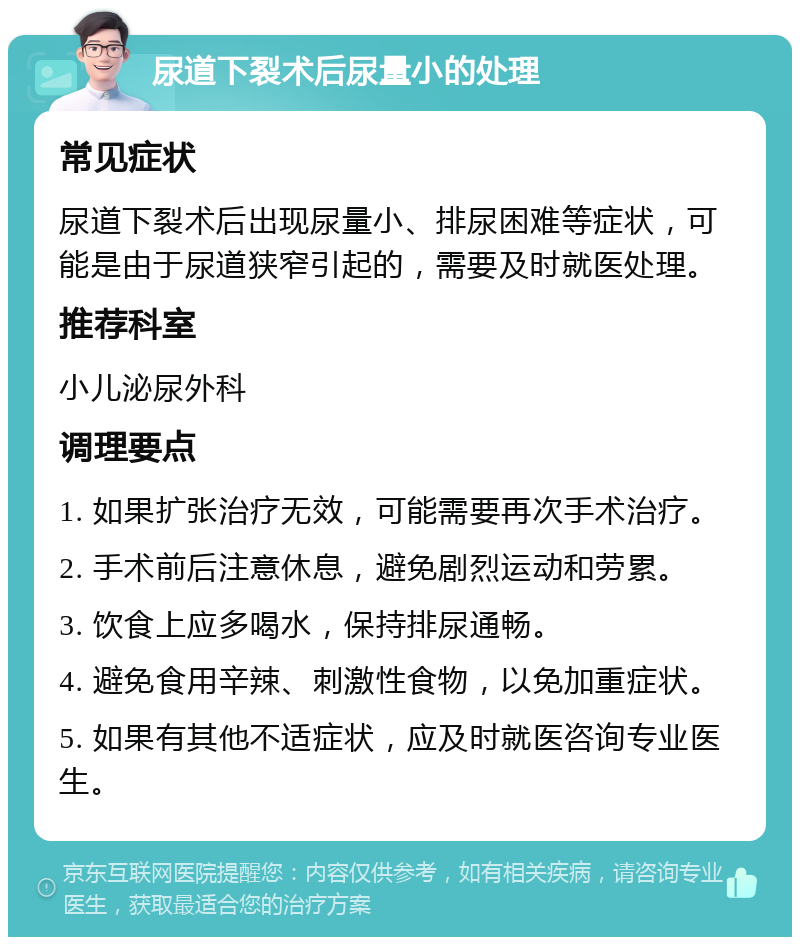 尿道下裂术后尿量小的处理 常见症状 尿道下裂术后出现尿量小、排尿困难等症状，可能是由于尿道狭窄引起的，需要及时就医处理。 推荐科室 小儿泌尿外科 调理要点 1. 如果扩张治疗无效，可能需要再次手术治疗。 2. 手术前后注意休息，避免剧烈运动和劳累。 3. 饮食上应多喝水，保持排尿通畅。 4. 避免食用辛辣、刺激性食物，以免加重症状。 5. 如果有其他不适症状，应及时就医咨询专业医生。