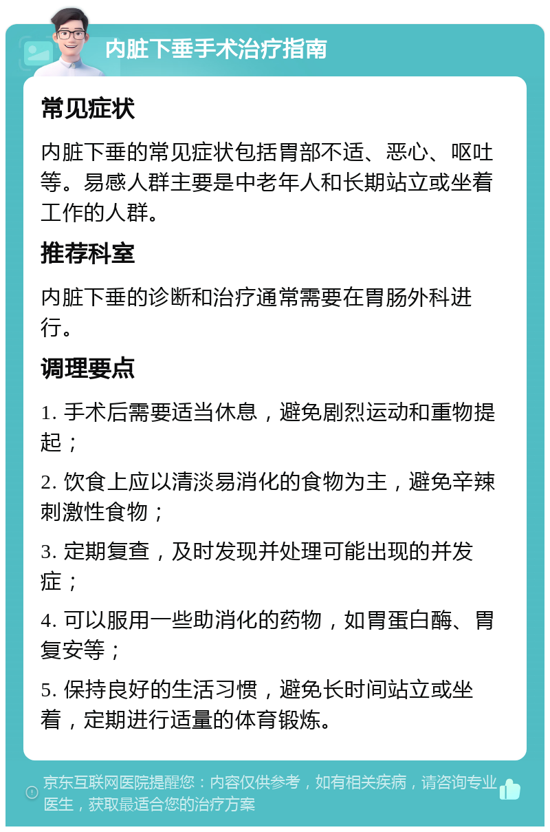 内脏下垂手术治疗指南 常见症状 内脏下垂的常见症状包括胃部不适、恶心、呕吐等。易感人群主要是中老年人和长期站立或坐着工作的人群。 推荐科室 内脏下垂的诊断和治疗通常需要在胃肠外科进行。 调理要点 1. 手术后需要适当休息，避免剧烈运动和重物提起； 2. 饮食上应以清淡易消化的食物为主，避免辛辣刺激性食物； 3. 定期复查，及时发现并处理可能出现的并发症； 4. 可以服用一些助消化的药物，如胃蛋白酶、胃复安等； 5. 保持良好的生活习惯，避免长时间站立或坐着，定期进行适量的体育锻炼。