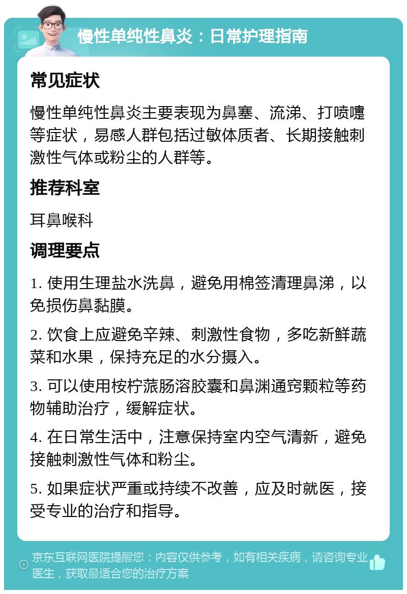 慢性单纯性鼻炎：日常护理指南 常见症状 慢性单纯性鼻炎主要表现为鼻塞、流涕、打喷嚏等症状，易感人群包括过敏体质者、长期接触刺激性气体或粉尘的人群等。 推荐科室 耳鼻喉科 调理要点 1. 使用生理盐水洗鼻，避免用棉签清理鼻涕，以免损伤鼻黏膜。 2. 饮食上应避免辛辣、刺激性食物，多吃新鲜蔬菜和水果，保持充足的水分摄入。 3. 可以使用桉柠蒎肠溶胶囊和鼻渊通窍颗粒等药物辅助治疗，缓解症状。 4. 在日常生活中，注意保持室内空气清新，避免接触刺激性气体和粉尘。 5. 如果症状严重或持续不改善，应及时就医，接受专业的治疗和指导。