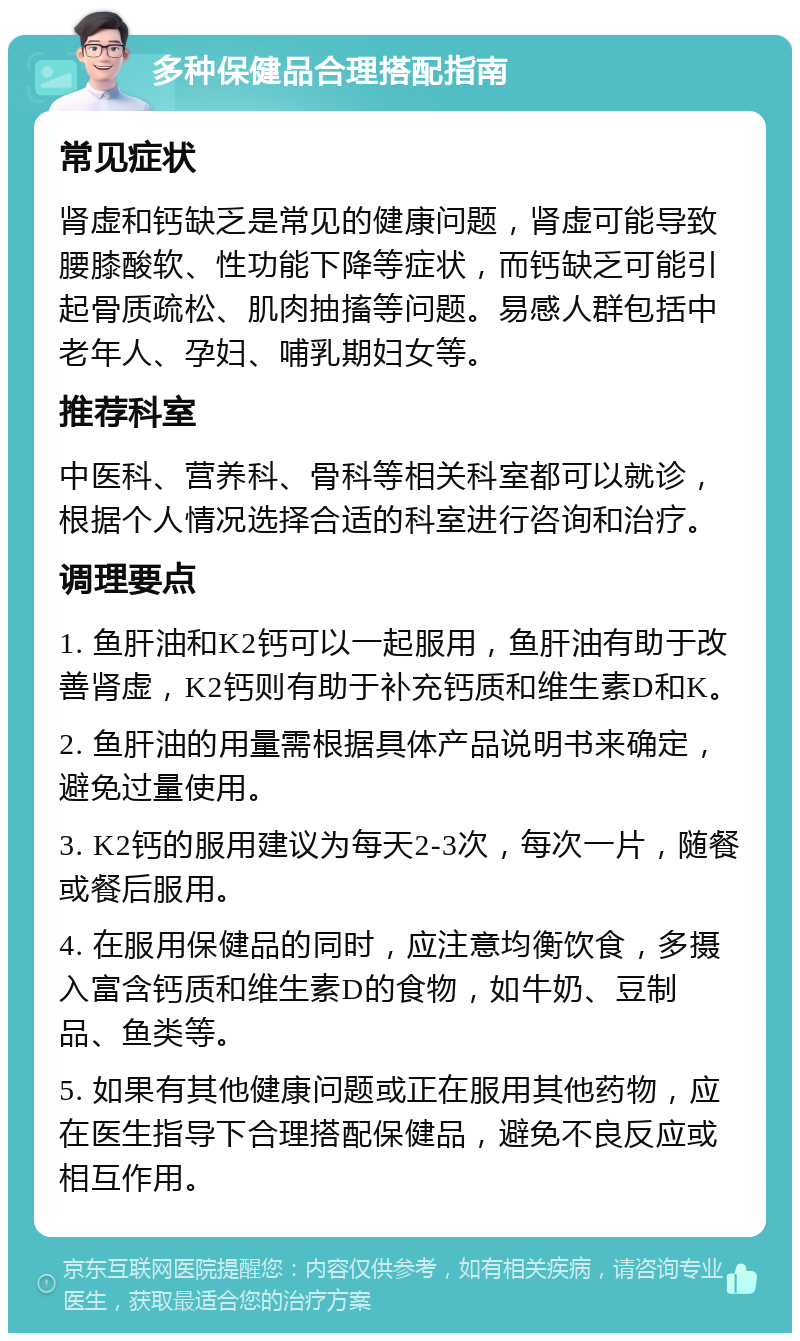 多种保健品合理搭配指南 常见症状 肾虚和钙缺乏是常见的健康问题，肾虚可能导致腰膝酸软、性功能下降等症状，而钙缺乏可能引起骨质疏松、肌肉抽搐等问题。易感人群包括中老年人、孕妇、哺乳期妇女等。 推荐科室 中医科、营养科、骨科等相关科室都可以就诊，根据个人情况选择合适的科室进行咨询和治疗。 调理要点 1. 鱼肝油和K2钙可以一起服用，鱼肝油有助于改善肾虚，K2钙则有助于补充钙质和维生素D和K。 2. 鱼肝油的用量需根据具体产品说明书来确定，避免过量使用。 3. K2钙的服用建议为每天2-3次，每次一片，随餐或餐后服用。 4. 在服用保健品的同时，应注意均衡饮食，多摄入富含钙质和维生素D的食物，如牛奶、豆制品、鱼类等。 5. 如果有其他健康问题或正在服用其他药物，应在医生指导下合理搭配保健品，避免不良反应或相互作用。