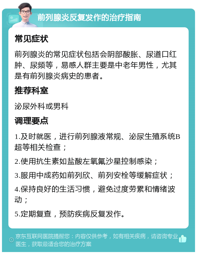 前列腺炎反复发作的治疗指南 常见症状 前列腺炎的常见症状包括会阴部酸胀、尿道口红肿、尿频等，易感人群主要是中老年男性，尤其是有前列腺炎病史的患者。 推荐科室 泌尿外科或男科 调理要点 1.及时就医，进行前列腺液常规、泌尿生殖系统B超等相关检查； 2.使用抗生素如盐酸左氧氟沙星控制感染； 3.服用中成药如前列欣、前列安栓等缓解症状； 4.保持良好的生活习惯，避免过度劳累和情绪波动； 5.定期复查，预防疾病反复发作。