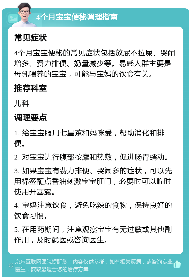 4个月宝宝便秘调理指南 常见症状 4个月宝宝便秘的常见症状包括放屁不拉屎、哭闹增多、费力排便、奶量减少等。易感人群主要是母乳喂养的宝宝，可能与宝妈的饮食有关。 推荐科室 儿科 调理要点 1. 给宝宝服用七星茶和妈咪爱，帮助消化和排便。 2. 对宝宝进行腹部按摩和热敷，促进肠胃蠕动。 3. 如果宝宝有费力排便、哭闹多的症状，可以先用棉签蘸点香油刺激宝宝肛门，必要时可以临时使用开塞露。 4. 宝妈注意饮食，避免吃辣的食物，保持良好的饮食习惯。 5. 在用药期间，注意观察宝宝有无过敏或其他副作用，及时就医或咨询医生。