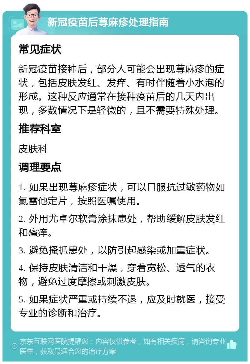 新冠疫苗后荨麻疹处理指南 常见症状 新冠疫苗接种后，部分人可能会出现荨麻疹的症状，包括皮肤发红、发痒、有时伴随着小水泡的形成。这种反应通常在接种疫苗后的几天内出现，多数情况下是轻微的，且不需要特殊处理。 推荐科室 皮肤科 调理要点 1. 如果出现荨麻疹症状，可以口服抗过敏药物如氯雷他定片，按照医嘱使用。 2. 外用尤卓尔软膏涂抹患处，帮助缓解皮肤发红和瘙痒。 3. 避免搔抓患处，以防引起感染或加重症状。 4. 保持皮肤清洁和干燥，穿着宽松、透气的衣物，避免过度摩擦或刺激皮肤。 5. 如果症状严重或持续不退，应及时就医，接受专业的诊断和治疗。