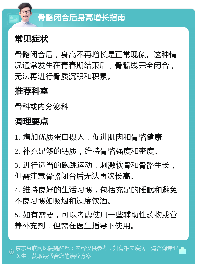 骨骼闭合后身高增长指南 常见症状 骨骼闭合后，身高不再增长是正常现象。这种情况通常发生在青春期结束后，骨骺线完全闭合，无法再进行骨质沉积和积累。 推荐科室 骨科或内分泌科 调理要点 1. 增加优质蛋白摄入，促进肌肉和骨骼健康。 2. 补充足够的钙质，维持骨骼强度和密度。 3. 进行适当的跑跳运动，刺激软骨和骨骼生长，但需注意骨骼闭合后无法再次长高。 4. 维持良好的生活习惯，包括充足的睡眠和避免不良习惯如吸烟和过度饮酒。 5. 如有需要，可以考虑使用一些辅助性药物或营养补充剂，但需在医生指导下使用。