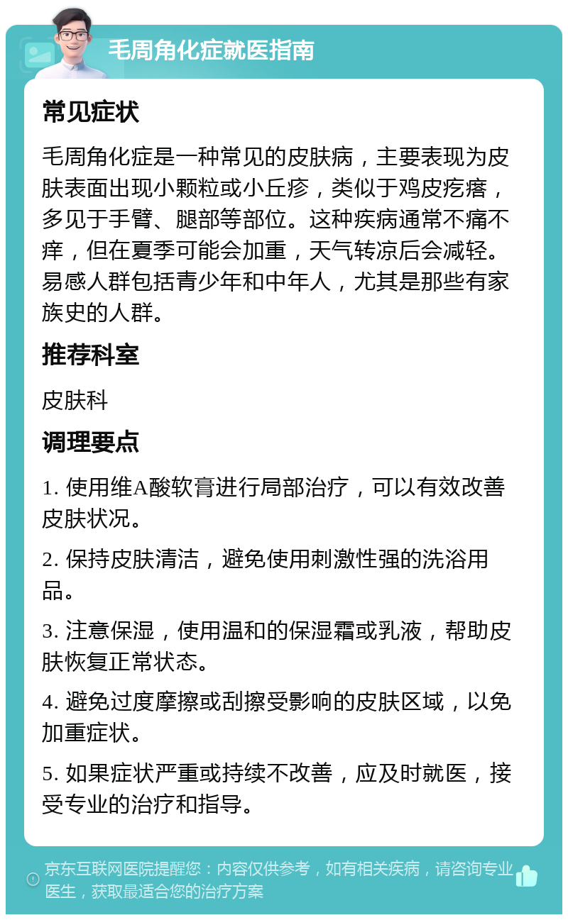 毛周角化症就医指南 常见症状 毛周角化症是一种常见的皮肤病，主要表现为皮肤表面出现小颗粒或小丘疹，类似于鸡皮疙瘩，多见于手臂、腿部等部位。这种疾病通常不痛不痒，但在夏季可能会加重，天气转凉后会减轻。易感人群包括青少年和中年人，尤其是那些有家族史的人群。 推荐科室 皮肤科 调理要点 1. 使用维A酸软膏进行局部治疗，可以有效改善皮肤状况。 2. 保持皮肤清洁，避免使用刺激性强的洗浴用品。 3. 注意保湿，使用温和的保湿霜或乳液，帮助皮肤恢复正常状态。 4. 避免过度摩擦或刮擦受影响的皮肤区域，以免加重症状。 5. 如果症状严重或持续不改善，应及时就医，接受专业的治疗和指导。