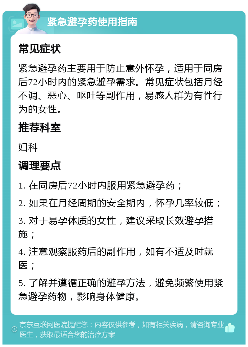 紧急避孕药使用指南 常见症状 紧急避孕药主要用于防止意外怀孕，适用于同房后72小时内的紧急避孕需求。常见症状包括月经不调、恶心、呕吐等副作用，易感人群为有性行为的女性。 推荐科室 妇科 调理要点 1. 在同房后72小时内服用紧急避孕药； 2. 如果在月经周期的安全期内，怀孕几率较低； 3. 对于易孕体质的女性，建议采取长效避孕措施； 4. 注意观察服药后的副作用，如有不适及时就医； 5. 了解并遵循正确的避孕方法，避免频繁使用紧急避孕药物，影响身体健康。