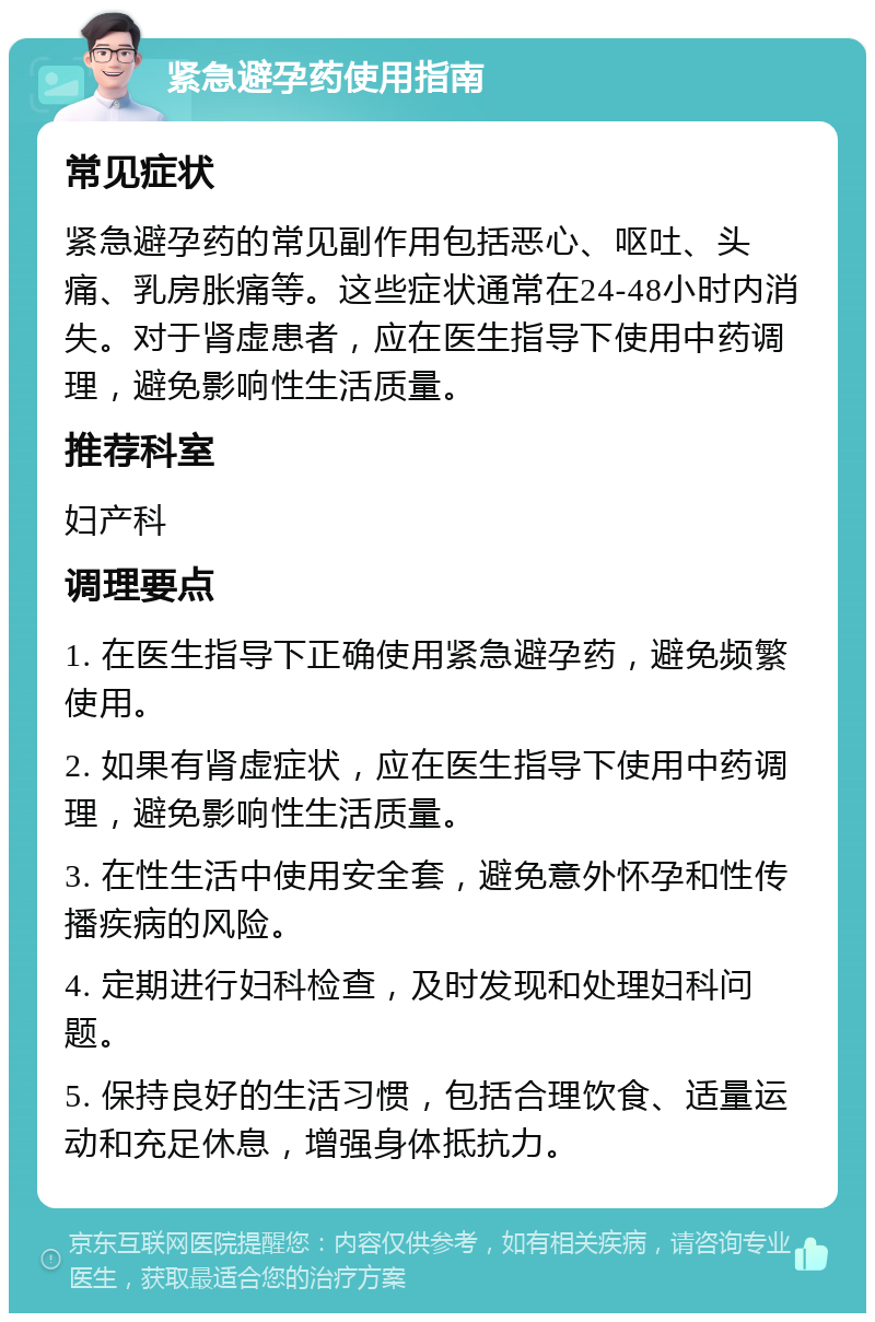 紧急避孕药使用指南 常见症状 紧急避孕药的常见副作用包括恶心、呕吐、头痛、乳房胀痛等。这些症状通常在24-48小时内消失。对于肾虚患者，应在医生指导下使用中药调理，避免影响性生活质量。 推荐科室 妇产科 调理要点 1. 在医生指导下正确使用紧急避孕药，避免频繁使用。 2. 如果有肾虚症状，应在医生指导下使用中药调理，避免影响性生活质量。 3. 在性生活中使用安全套，避免意外怀孕和性传播疾病的风险。 4. 定期进行妇科检查，及时发现和处理妇科问题。 5. 保持良好的生活习惯，包括合理饮食、适量运动和充足休息，增强身体抵抗力。