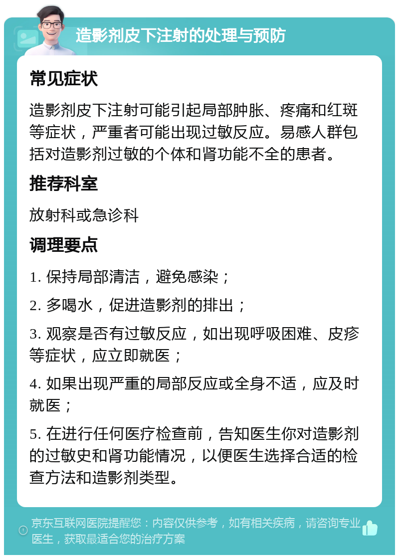 造影剂皮下注射的处理与预防 常见症状 造影剂皮下注射可能引起局部肿胀、疼痛和红斑等症状，严重者可能出现过敏反应。易感人群包括对造影剂过敏的个体和肾功能不全的患者。 推荐科室 放射科或急诊科 调理要点 1. 保持局部清洁，避免感染； 2. 多喝水，促进造影剂的排出； 3. 观察是否有过敏反应，如出现呼吸困难、皮疹等症状，应立即就医； 4. 如果出现严重的局部反应或全身不适，应及时就医； 5. 在进行任何医疗检查前，告知医生你对造影剂的过敏史和肾功能情况，以便医生选择合适的检查方法和造影剂类型。