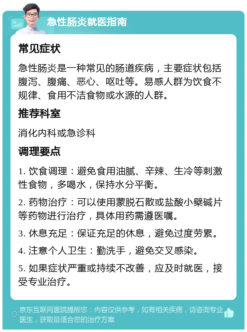 急性肠炎就医指南 常见症状 急性肠炎是一种常见的肠道疾病，主要症状包括腹泻、腹痛、恶心、呕吐等。易感人群为饮食不规律、食用不洁食物或水源的人群。 推荐科室 消化内科或急诊科 调理要点 1. 饮食调理：避免食用油腻、辛辣、生冷等刺激性食物，多喝水，保持水分平衡。 2. 药物治疗：可以使用蒙脱石散或盐酸小檗碱片等药物进行治疗，具体用药需遵医嘱。 3. 休息充足：保证充足的休息，避免过度劳累。 4. 注意个人卫生：勤洗手，避免交叉感染。 5. 如果症状严重或持续不改善，应及时就医，接受专业治疗。