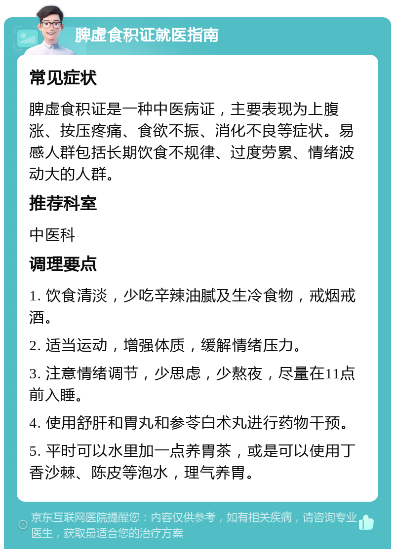 脾虚食积证就医指南 常见症状 脾虚食积证是一种中医病证，主要表现为上腹涨、按压疼痛、食欲不振、消化不良等症状。易感人群包括长期饮食不规律、过度劳累、情绪波动大的人群。 推荐科室 中医科 调理要点 1. 饮食清淡，少吃辛辣油腻及生冷食物，戒烟戒酒。 2. 适当运动，增强体质，缓解情绪压力。 3. 注意情绪调节，少思虑，少熬夜，尽量在11点前入睡。 4. 使用舒肝和胃丸和参苓白术丸进行药物干预。 5. 平时可以水里加一点养胃茶，或是可以使用丁香沙棘、陈皮等泡水，理气养胃。