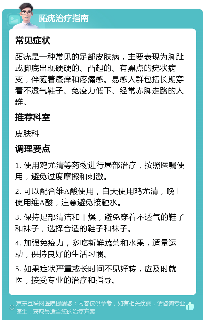 跖疣治疗指南 常见症状 跖疣是一种常见的足部皮肤病，主要表现为脚趾或脚底出现硬硬的、凸起的、有黑点的疣状病变，伴随着瘙痒和疼痛感。易感人群包括长期穿着不透气鞋子、免疫力低下、经常赤脚走路的人群。 推荐科室 皮肤科 调理要点 1. 使用鸡尤清等药物进行局部治疗，按照医嘱使用，避免过度摩擦和刺激。 2. 可以配合维A酸使用，白天使用鸡尤清，晚上使用维A酸，注意避免接触水。 3. 保持足部清洁和干燥，避免穿着不透气的鞋子和袜子，选择合适的鞋子和袜子。 4. 加强免疫力，多吃新鲜蔬菜和水果，适量运动，保持良好的生活习惯。 5. 如果症状严重或长时间不见好转，应及时就医，接受专业的治疗和指导。