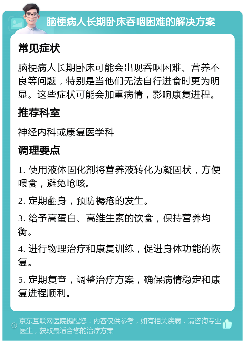 脑梗病人长期卧床呑咽困难的解决方案 常见症状 脑梗病人长期卧床可能会出现呑咽困难、营养不良等问题，特别是当他们无法自行进食时更为明显。这些症状可能会加重病情，影响康复进程。 推荐科室 神经内科或康复医学科 调理要点 1. 使用液体固化剂将营养液转化为凝固状，方便喂食，避免呛咳。 2. 定期翻身，预防褥疮的发生。 3. 给予高蛋白、高维生素的饮食，保持营养均衡。 4. 进行物理治疗和康复训练，促进身体功能的恢复。 5. 定期复查，调整治疗方案，确保病情稳定和康复进程顺利。