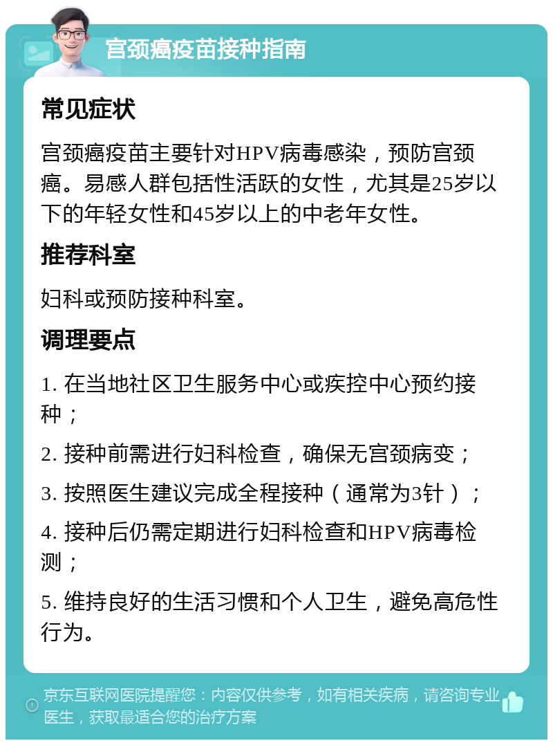 宫颈癌疫苗接种指南 常见症状 宫颈癌疫苗主要针对HPV病毒感染，预防宫颈癌。易感人群包括性活跃的女性，尤其是25岁以下的年轻女性和45岁以上的中老年女性。 推荐科室 妇科或预防接种科室。 调理要点 1. 在当地社区卫生服务中心或疾控中心预约接种； 2. 接种前需进行妇科检查，确保无宫颈病变； 3. 按照医生建议完成全程接种（通常为3针）； 4. 接种后仍需定期进行妇科检查和HPV病毒检测； 5. 维持良好的生活习惯和个人卫生，避免高危性行为。