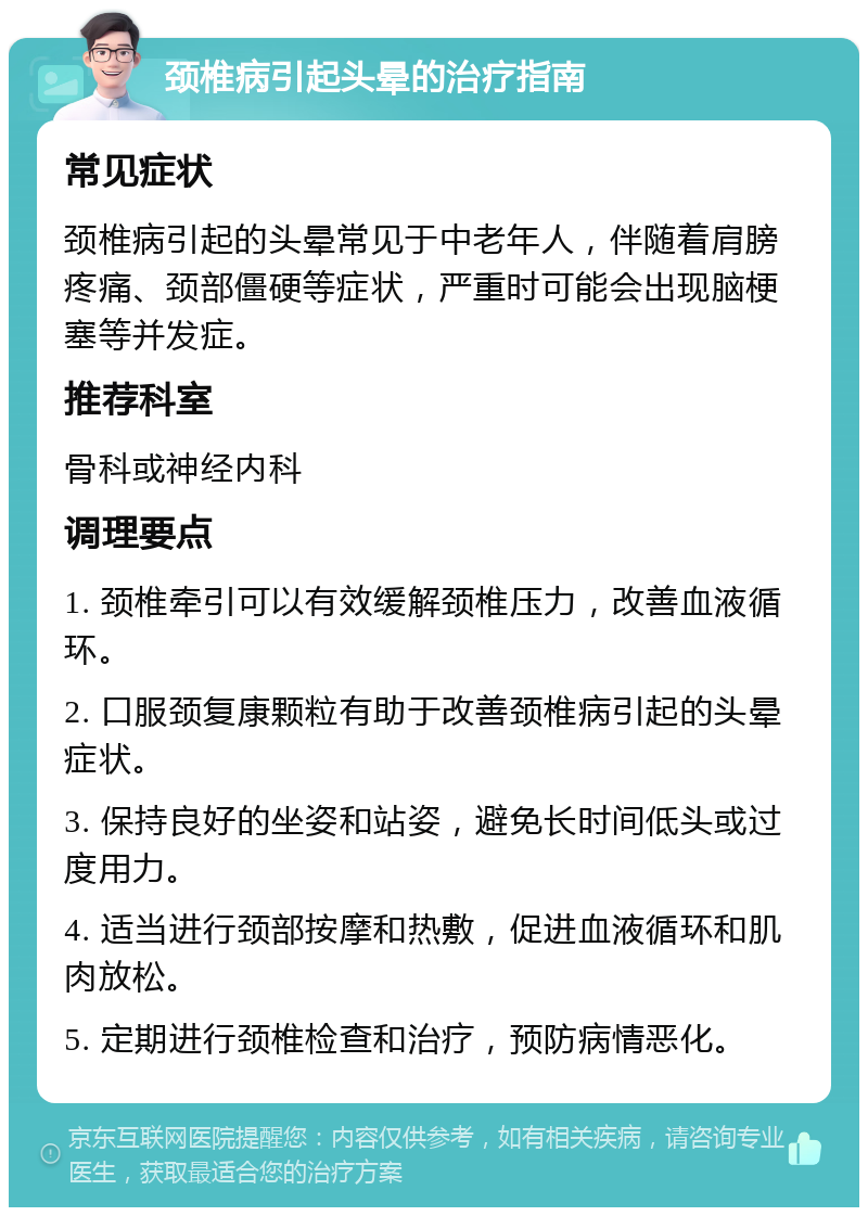 颈椎病引起头晕的治疗指南 常见症状 颈椎病引起的头晕常见于中老年人，伴随着肩膀疼痛、颈部僵硬等症状，严重时可能会出现脑梗塞等并发症。 推荐科室 骨科或神经内科 调理要点 1. 颈椎牵引可以有效缓解颈椎压力，改善血液循环。 2. 口服颈复康颗粒有助于改善颈椎病引起的头晕症状。 3. 保持良好的坐姿和站姿，避免长时间低头或过度用力。 4. 适当进行颈部按摩和热敷，促进血液循环和肌肉放松。 5. 定期进行颈椎检查和治疗，预防病情恶化。