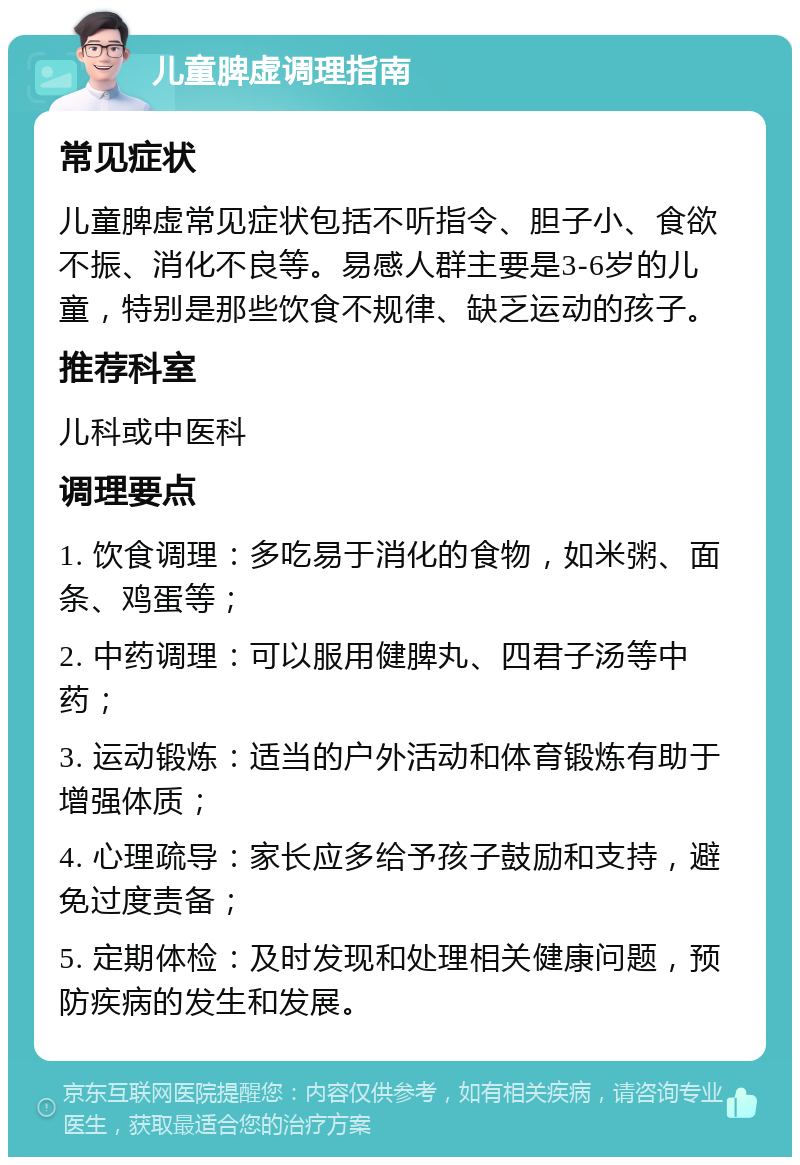 儿童脾虚调理指南 常见症状 儿童脾虚常见症状包括不听指令、胆子小、食欲不振、消化不良等。易感人群主要是3-6岁的儿童，特别是那些饮食不规律、缺乏运动的孩子。 推荐科室 儿科或中医科 调理要点 1. 饮食调理：多吃易于消化的食物，如米粥、面条、鸡蛋等； 2. 中药调理：可以服用健脾丸、四君子汤等中药； 3. 运动锻炼：适当的户外活动和体育锻炼有助于增强体质； 4. 心理疏导：家长应多给予孩子鼓励和支持，避免过度责备； 5. 定期体检：及时发现和处理相关健康问题，预防疾病的发生和发展。