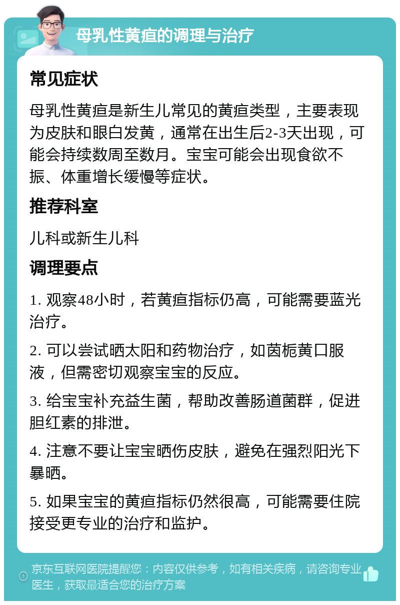 母乳性黄疸的调理与治疗 常见症状 母乳性黄疸是新生儿常见的黄疸类型，主要表现为皮肤和眼白发黄，通常在出生后2-3天出现，可能会持续数周至数月。宝宝可能会出现食欲不振、体重增长缓慢等症状。 推荐科室 儿科或新生儿科 调理要点 1. 观察48小时，若黄疸指标仍高，可能需要蓝光治疗。 2. 可以尝试晒太阳和药物治疗，如茵栀黄口服液，但需密切观察宝宝的反应。 3. 给宝宝补充益生菌，帮助改善肠道菌群，促进胆红素的排泄。 4. 注意不要让宝宝晒伤皮肤，避免在强烈阳光下暴晒。 5. 如果宝宝的黄疸指标仍然很高，可能需要住院接受更专业的治疗和监护。